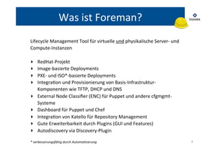 3 
Was 
ist 
Foreman? 
Lifecycle 
Management 
Tool 
für 
virtuelle 
und 
physikalische 
Server-­‐ 
und 
Compute-­‐Instanzen 
▸ RedHat-­‐Projekt 
▸ Image-­‐basierte 
Deployments 
▸ PXE-­‐ 
und 
ISO*-­‐basierte 
Deployments 
▸ IntegraTon 
und 
Provisionierung 
von 
Basis-­‐Infrastruktur-­‐ 
Komponenten 
wie 
TFTP, 
DHCP 
und 
DNS 
▸ External 
Node 
Classifier 
(ENC) 
für 
Puppet 
und 
andere 
cfgmgmt-­‐ 
Systeme 
▸ Dashboard 
für 
Puppet 
und 
Chef 
▸ IntegraTon 
von 
Katello 
für 
Repository 
Management 
▸ Gute 
Erweiterbarkeit 
durch 
Plugins 
(GUI 
und 
Features) 
▸ Autodiscovery 
via 
Discovery-­‐Plugin 
* 
verbesserungsfähig 
durch 
Automa6sierung 
 