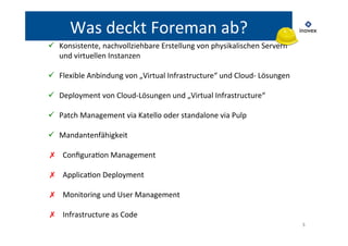 5 
Was 
deckt 
Foreman 
ab? 
ü Konsistente, 
nachvollziehbare 
Erstellung 
von 
physikalischen 
Servern 
und 
virtuellen 
Instanzen 
ü Flexible 
Anbindung 
von 
„Virtual 
Infrastructure“ 
und 
Cloud-­‐ 
Lösungen 
ü Deployment 
von 
Cloud-­‐Lösungen 
und 
„Virtual 
Infrastructure“ 
ü Patch 
Management 
via 
Katello 
oder 
standalone 
via 
Pulp 
ü Mandantenfähigkeit 
✗ ConfiguraTon 
Management 
✗ ApplicaTon 
Deployment 
✗ Monitoring 
und 
User 
Management 
✗ Infrastructure 
as 
Code 
 