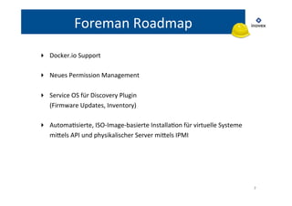 7 
Foreman 
Roadmap 
▸ Docker.io 
Support 
▸ Neues 
Permission 
Management 
▸ Service 
OS 
für 
Discovery 
Plugin 
(Firmware 
Updates, 
Inventory) 
▸ AutomaTsierte, 
ISO-­‐Image-­‐basierte 
InstallaTon 
für 
virtuelle 
Systeme 
milels 
API 
und 
physikalischer 
Server 
milels 
IPMI 
 