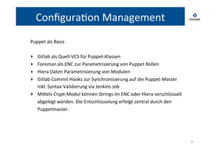 8 
ConfiguraTon 
Management 
Puppet 
als 
Basis 
▸ Gitlab 
als 
Quell-­‐VCS 
für 
Puppet-­‐Klassen 
▸ Foreman 
als 
ENC 
zur 
Parametrisierung 
von 
Puppet 
Rollen 
▸ Hiera 
Daten 
Parametrisierung 
von 
Modulen 
▸ Gitlab 
Commit 
Hooks 
zur 
Synchronisierung 
auf 
die 
Puppet-­‐Master 
inkl. 
Syntax-­‐Validierung 
via 
Jenkins 
Job 
▸ Milels 
Crypt-­‐Modul 
können 
Strings 
im 
ENC 
oder 
Hiera 
verschlüsselt 
abgelegt 
werden. 
Die 
Entschlüsselung 
erfolgt 
zentral 
durch 
den 
Puppetmaster. 
 
