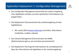 9 
ApplicaTon 
Deployment 
!= 
ConfiguraTon 
Management 
▸ Das 
ConfiguraTon 
Management 
beschreibt 
die 
Laufzeit-­‐Umgebung 
einer 
ApplikaTon 
auf 
Basis 
von 
Host-­‐spezifischen 
InformaTonen 
(z.B. 
puppet 
facts). 
▸ Das 
Deployment-­‐Tool 
provisioniert 
die 
Laufzeitumgebung 
mit 
den 
ApplikaTonen. 
▸ Wir 
nutzen 
(R)?ex 
(www.rexify.org) 
und 
Jenkins. 
AlternaTven: 
mcollecTve, 
rundeck, 
saltstack 
▸ Das 
Lifecycle 
Management 
(Foreman) 
dient 
als 
CMDB. 
(Welche 
Systeme 
gibt 
es, 
wie 
sind 
diese 
parametrisiert?) 
▸ Das 
Deployment-­‐Tool 
fragt 
die 
InformaTonen 
ab 
und 
deployed 
auf 
Basis 
der 
InformaTonen 
die 
ApplikaTon 
in 
der 
Laufzeitumgebung. 
 