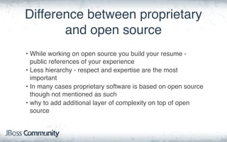 Difference between proprietary
and open source
• While working on open source you build your resume -
public references of your experience
• Less hierarchy - respect and expertise are the most
important
• In many cases proprietary software is based on open source
though not mentioned as such
• why to add additional layer of complexity on top of open
source
 