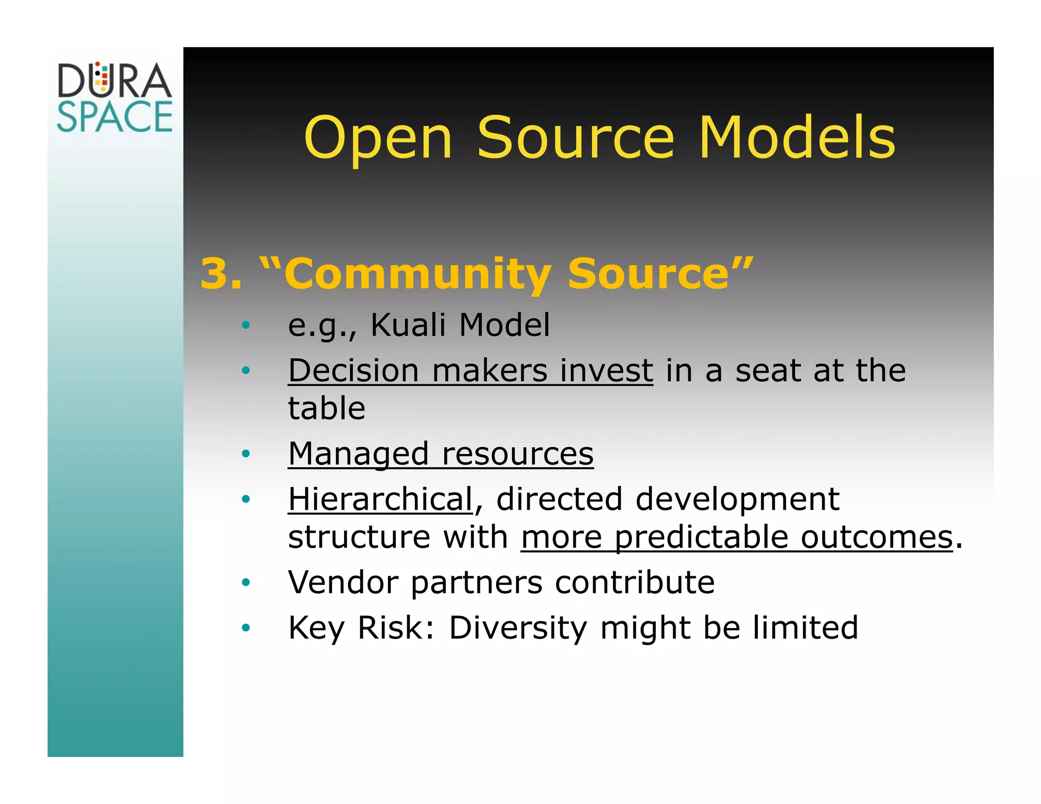 Open Source Models

3. “Community Source”
 •   e.g., Kuali Model
 •   Decision makers invest in a seat at the
     table
 •   Managed resources
 •   Hierarchical, directed development
     structure with more predictable outcomes.
 •   Vendor partners contribute
 •   Key Risk: Diversity might be limited
 
