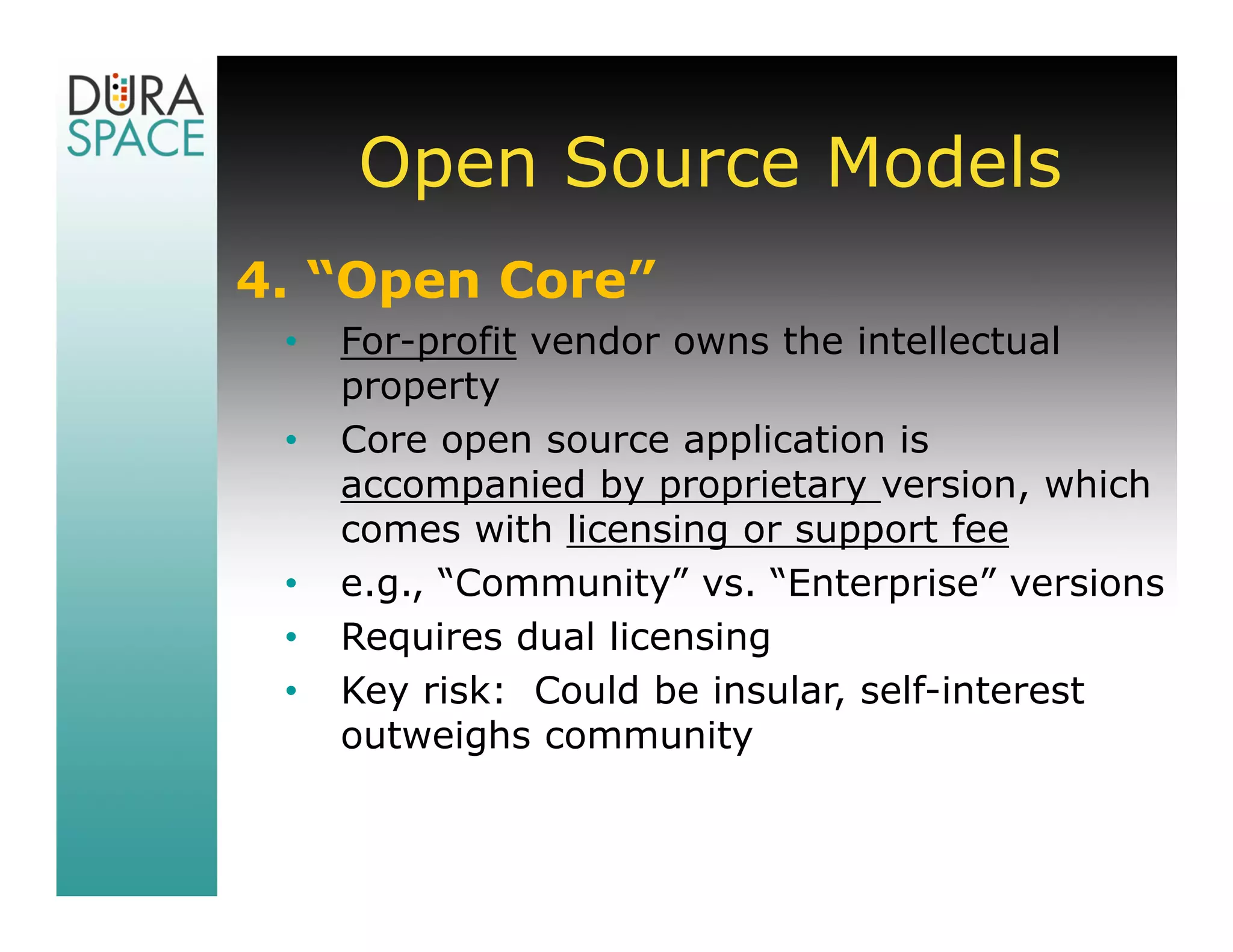 Open Source Models
4. “Open Core”
 •   For-profit vendor owns the intellectual
     property
 •   Core open source application is
     accompanied by proprietary version, which
     comes with licensing or support fee
 •   e.g., “Community” vs. “Enterprise” versions
 •   Requires dual licensing
 •   Key risk: Could be insular, self-interest
     outweighs community
 