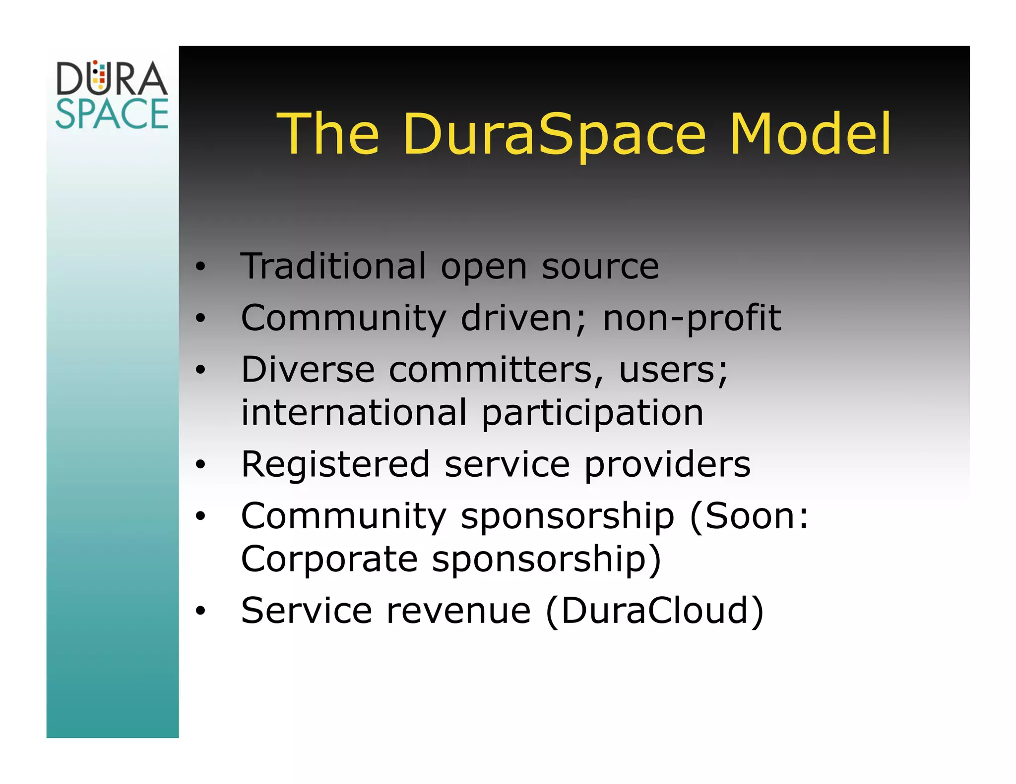 The DuraSpace Model

• Traditional open source
• Community driven; non-profit
• Diverse committers, users;
  international participation
• Registered service providers
• Community sponsorship (Soon:
  Corporate sponsorship)
• Service revenue (DuraCloud)
 