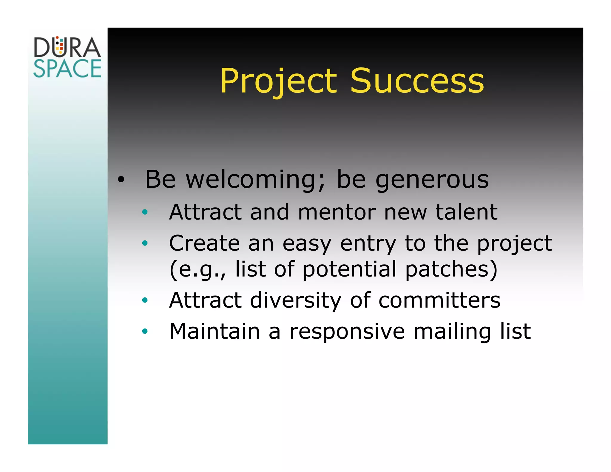 Project Success

• Be welcoming; be generous
 • Attract and mentor new talent
 • Create an easy entry to the project
   (e.g., list of potential patches)
 • Attract diversity of committers
 • Maintain a responsive mailing list
 