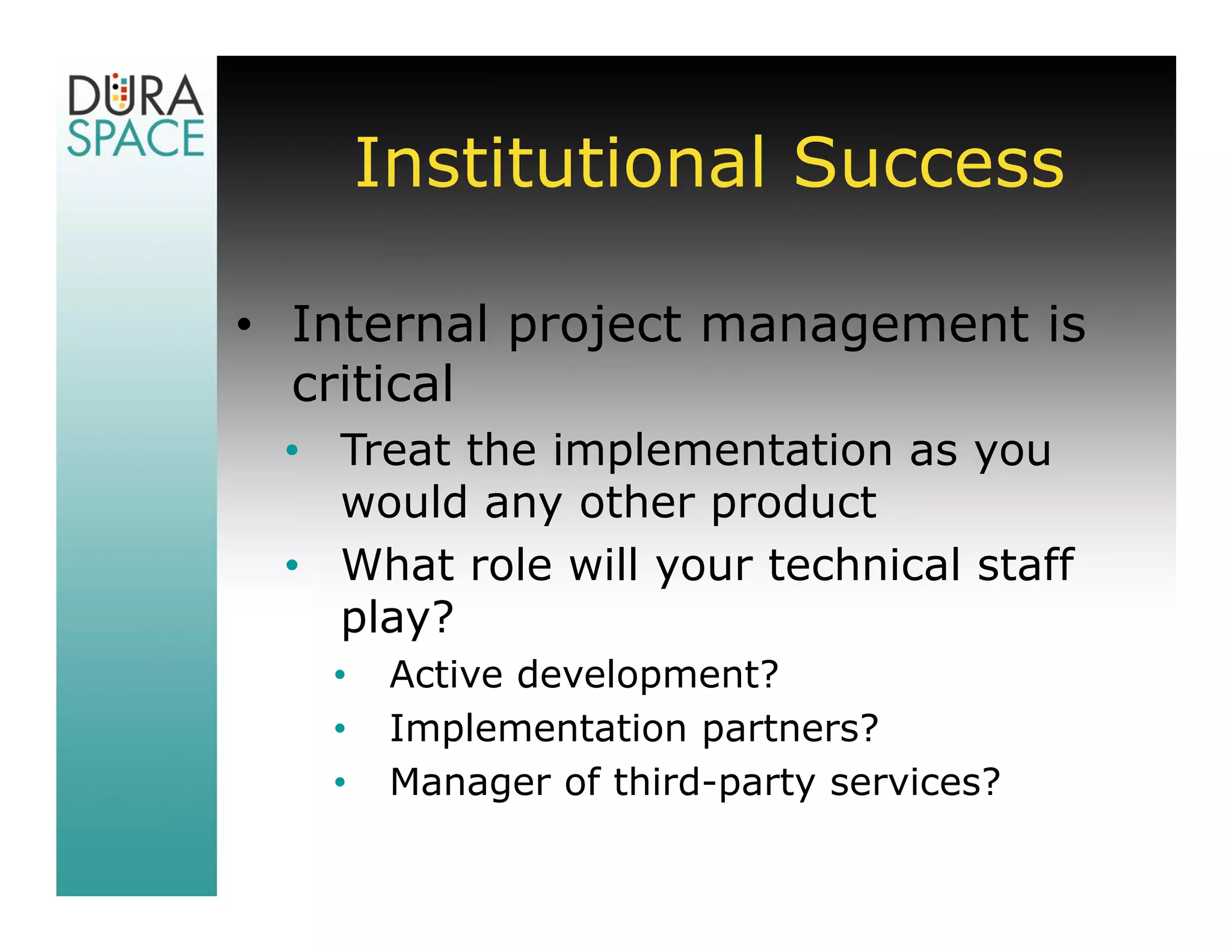 Institutional Success

• Internal project management is
  critical
 • Treat the implementation as you
   would any other product
 • What role will your technical staff
   play?
   •    Active development?
   •    Implementation partners?
   •    Manager of third-party services?
 