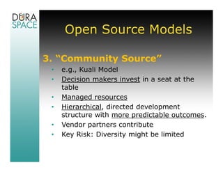 Open Source Models

3. “Community Source”
 •   e.g., Kuali Model
 •   Decision makers invest in a seat at the
     table
 •   Managed resources
 •   Hierarchical, directed development
     structure with more predictable outcomes.
 •   Vendor partners contribute
 •   Key Risk: Diversity might be limited
 