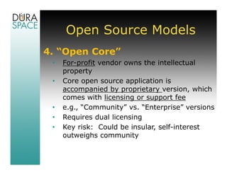 Open Source Models
4. “Open Core”
 •   For-profit vendor owns the intellectual
     property
 •   Core open source application is
     accompanied by proprietary version, which
     comes with licensing or support fee
 •   e.g., “Community” vs. “Enterprise” versions
 •   Requires dual licensing
 •   Key risk: Could be insular, self-interest
     outweighs community
 