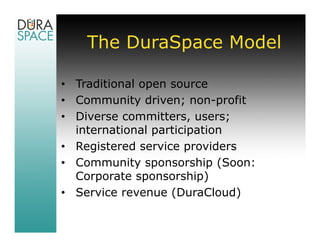 The DuraSpace Model

• Traditional open source
• Community driven; non-profit
• Diverse committers, users;
  international participation
• Registered service providers
• Community sponsorship (Soon:
  Corporate sponsorship)
• Service revenue (DuraCloud)
 