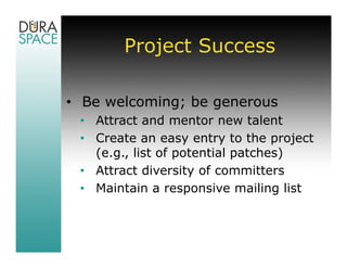 Project Success

• Be welcoming; be generous
 • Attract and mentor new talent
 • Create an easy entry to the project
   (e.g., list of potential patches)
 • Attract diversity of committers
 • Maintain a responsive mailing list
 