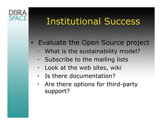 Institutional Success

• Evaluate the Open Source project
 •   What is the sustainability model?
 •   Subscribe to the mailing lists
 •   Look at the web sites, wiki
 •   Is there documentation?
 •   Are there options for third-party
     support?
 