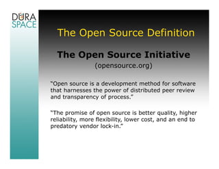 The Open Source Definition

  The Open Source Initiative
                (opensource.org)

“Open source is a development method for software
that harnesses the power of distributed peer review
and transparency of process.”

“The promise of open source is better quality, higher
reliability, more flexibility, lower cost, and an end to
predatory vendor lock-in.”
 