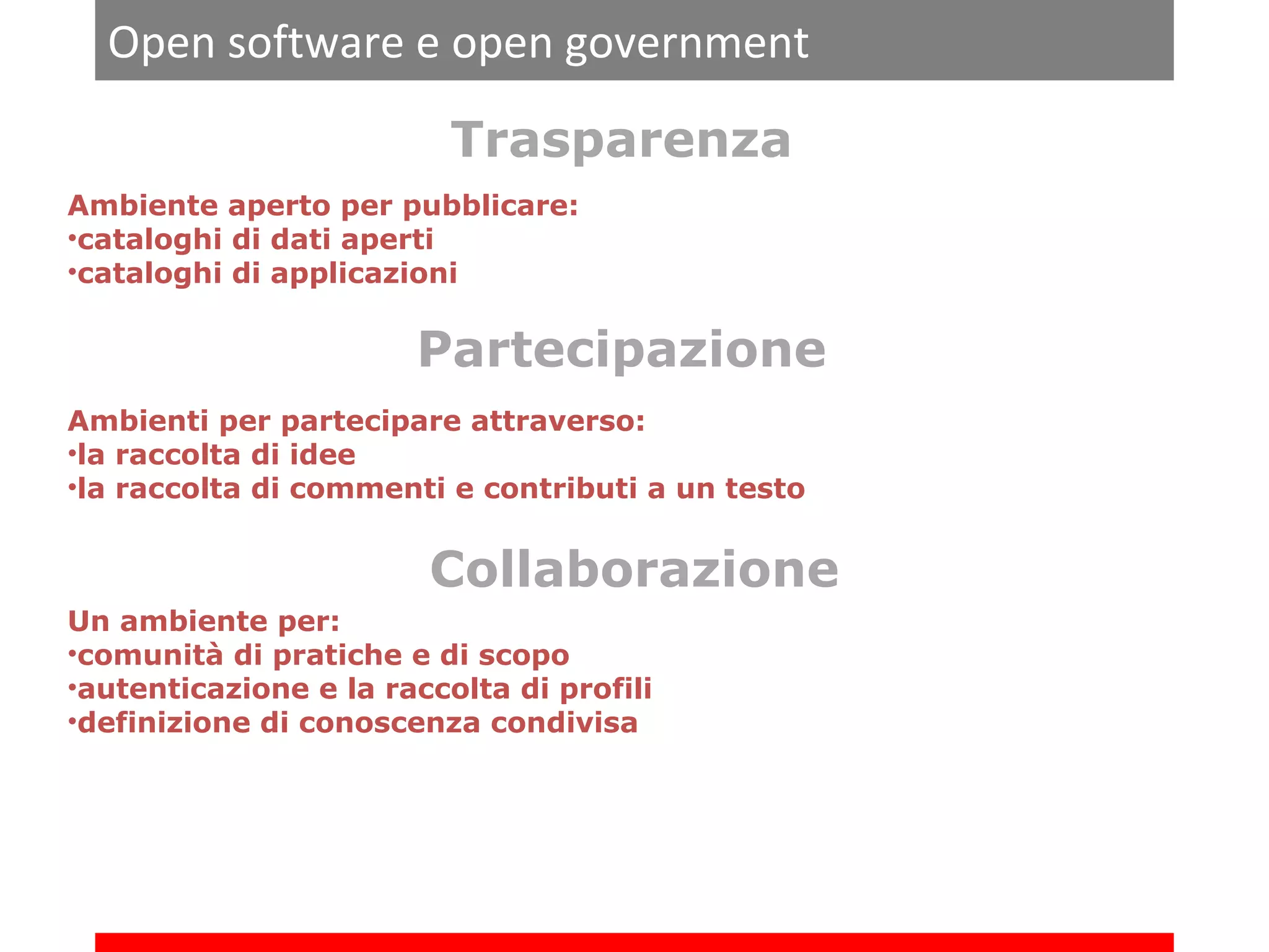Open software e open government
Trasparenza
Ambiente aperto per pubblicare:
•cataloghi di dati aperti
•cataloghi di applicazioni

Partecipazione
Ambienti per partecipare attraverso:
•la raccolta di idee
•la raccolta di commenti e contributi a un testo

Collaborazione
Un ambiente per:
•comunità di pratiche e di scopo
•autenticazione e la raccolta di profili
•definizione di conoscenza condivisa

 
