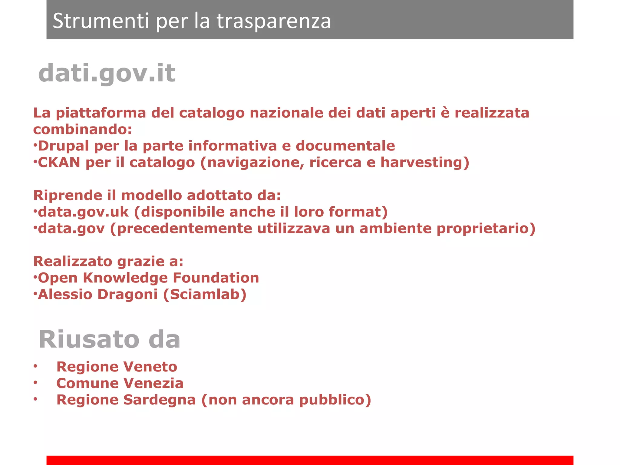 Strumenti per la trasparenza
dati.gov.it
La piattaforma del catalogo nazionale dei dati aperti è realizzata
combinando:
•Drupal per la parte informativa e documentale
•CKAN per il catalogo (navigazione, ricerca e harvesting)
Riprende il modello adottato da:
•data.gov.uk (disponibile anche il loro format)
•data.gov (precedentemente utilizzava un ambiente proprietario)
Realizzato grazie a:
•Open Knowledge Foundation
•Alessio Dragoni (Sciamlab)

Riusato da
•
•
•

Regione Veneto
Comune Venezia
Regione Sardegna (non ancora pubblico)

 