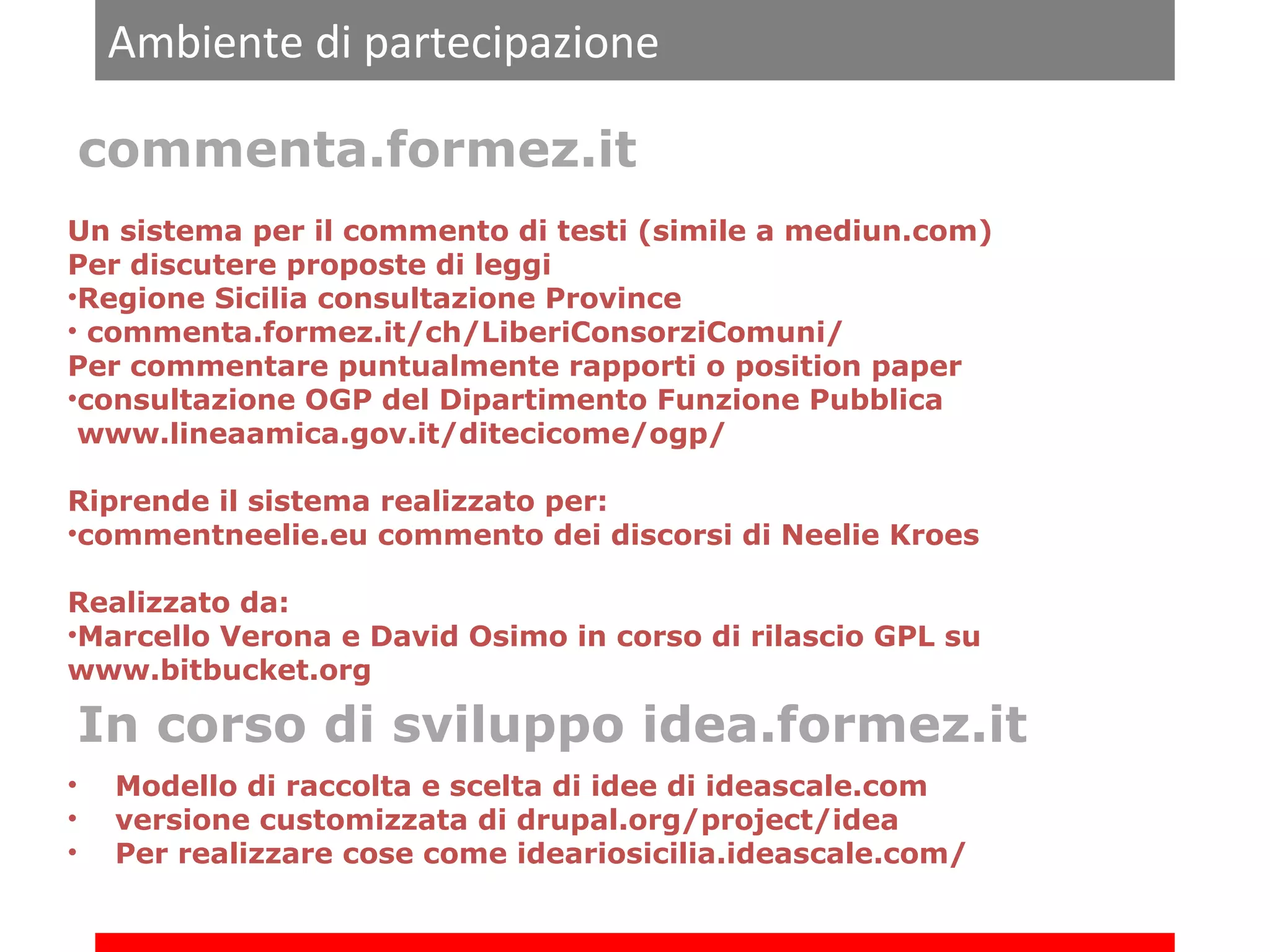 Ambiente di partecipazione
commenta.formez.it
Un sistema per il commento di testi (simile a mediun.com)
Per discutere proposte di leggi
•Regione Sicilia consultazione Province
• commenta.formez.it/ch/LiberiConsorziComuni/
Per commentare puntualmente rapporti o position paper
•consultazione OGP del Dipartimento Funzione Pubblica
www.lineaamica.gov.it/ditecicome/ogp/
Riprende il sistema realizzato per:
•commentneelie.eu commento dei discorsi di Neelie Kroes
Realizzato da:
•Marcello Verona e David Osimo in corso di rilascio GPL su
www.bitbucket.org

In corso di sviluppo idea.formez.it
•
•
•

Modello di raccolta e scelta di idee di ideascale.com
versione customizzata di drupal.org/project/idea
Per realizzare cose come ideariosicilia.ideascale.com/

 