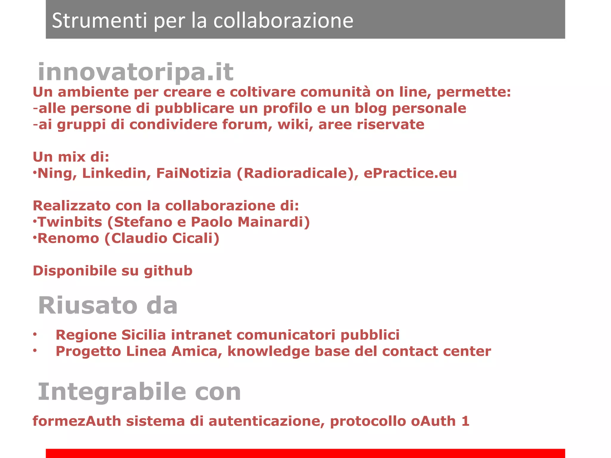 Strumenti per la collaborazione
innovatoripa.it

Un ambiente per creare e coltivare comunità on line, permette:
-alle persone di pubblicare un profilo e un blog personale
-ai gruppi di condividere forum, wiki, aree riservate
Un mix di:
•Ning, Linkedin, FaiNotizia (Radioradicale), ePractice.eu
Realizzato con la collaborazione di:
•Twinbits (Stefano e Paolo Mainardi)
•Renomo (Claudio Cicali)
Disponibile su github

Riusato da
•
•

Regione Sicilia intranet comunicatori pubblici
Progetto Linea Amica, knowledge base del contact center

Integrabile con
formezAuth sistema di autenticazione, protocollo oAuth 1

 