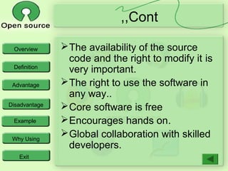 Overview
Definition
Advantage
Disadvantage
Example
Why Using
Exit
Cont,,
The availability of the source
code and the right to modify it is
very important.
The right to use the software in
any way..
Core software is free
Encourages hands on.
Global collaboration with skilled
developers.
 