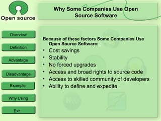 Overview
Definition
Advantage
Disadvantage
Example
Why Using
Exit
Why Some Companies Use Open
Source Software
Because of these factors Some Companies Use
Open Source Software:
• Cost savings
• Stability
• No forced upgrades
• Access and broad rights to source code
• Access to skilled community of developers
• Ability to define and expedite
 