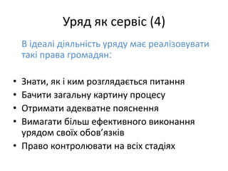 Уряд як сервіс (4)
В ідеалі діяльність уряду має реалізовувати
такі права громадян:
• Знати, як і ким розглядається питання
• Бачити загальну картину процесу
• Отримати адекватне пояснення
• Вимагати більш ефективного виконання
урядом своїх обов’язків
• Право контролювати на всіх стадіях
 