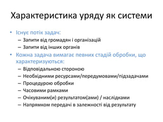 Характеристика уряду як системи
• Існує потік задач:
– Запити від громадян і організацій
– Запити від інших органів
• Кожна задача вимагає певних стадій обробки, що
характеризуються:
– Відповідальною стороною
– Необхідними ресурсами/передумовами/підзадачами
– Процедурою обробки
– Часовими рамками
– Очікуваним(и) результатом(ами) / наслідками
– Напрямком передачі в залежності від результату
 