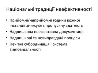 Національні традиції неефективності
• Прийомні/неприйомні години кожної
інстанції знижують пропускну здатність
• Надлишкова неефективна документація
• Надлишкові та невиправдані процеси
• Нечітка субординація і система
відповідальності
 