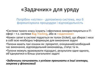 «Задачник» для уряду
Потрібен «кістяк» - допоміжна система, яка б
формалізувала процедури і відповідальність
•Системи такого класу існують і ефективно використовуються в ІТ-
сфері – т.з. системи Bug Tracking, або ж «задачники»
•Кожен запит в системі подається як талон (ticket), що збирає і несе
в собі всю необхідну інформацію для виконання задачі
•Талони мають такі ознаки як: пріоритет, очікуваний/необхідний
час виконання, відповідальний виконавець, статус та ін.
•Талони можуть враховувати підзадачі, результати одне одного,
об’єднуватися в більш узагальнені задачі
•Задачники починають з успіхом проникати в інші сектори,
зокрема у фінансовий
 