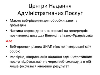 Центри Надання
Адміністративних Послуг
• Мають веб-рішення для обробки запитів
громадян
• Частина впроваджень засновані на попередніх
позитивних досвідах Вінниці та Івано-Франківська
Але
• Веб-проекти різних ЦНАП ніяк не інтегровані між
собою
• Імовірно, координація надання адміністративних
послуг відбувається не через веб-систему, а в ній
лише фіксується кінцевий результат
 