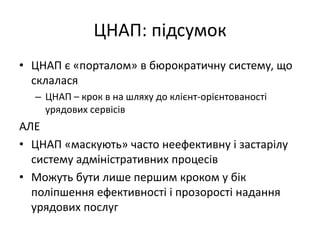 ЦНАП: підсумок
• ЦНАП є «порталом» в бюрократичну систему, що
склалася
– ЦНАП – крок в на шляху до клієнт-орієнтованості
урядових сервісів
АЛЕ
• ЦНАП «маскують» часто неефективну і застарілу
систему адміністративних процесів
• Можуть бути лише першим кроком у бік
поліпшення ефективності і прозорості надання
урядових послуг
 