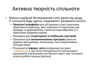 Активна творчість спільноти
• Маючи надійний безперервний потік даних від уряду,
ІТ-спільнота буде здатна створювати і розвивати утиліти:
– Проміжні інтерфейси для об’єднання з уже існуючими
сервісами (наприклад, вже наявними ІТ-порталами від
громади та держорганів), статистичними збірками (т.з.
порталами відкритих даних)
– Програми для стаціонарних та мобільних пристроїв
– Прошивки для автоматизованих пристроїв (таких як
дорожні реєстратори, лічильники, інші спеціалізовані
сенсори тощо)
– Різноманітні інформ. звіти (наприклад так звані
«інформери»), що легко інтегруються на веб-ресурси і
дозволяють в реальному часі бачити «зріз» того чи іншого
аспекту роботи органу (органів)
 
