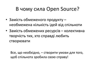 В чому сила Open Source?
• Замість обмеженого продукту –
необмежена кількість ідей від спільноти
• Замість обмежених ресурсів – колективна
творчість тих, хто справді любить
створювати
Все, що необхідно, – створити умови для того,
щоб спільнота зробила свою справу!
 