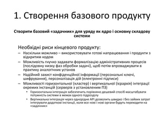 1. Створення базового продукту
Створити базовий «задачник» для уряду як ядро і основну складову
системи
Необхідні риси кінцевого продукту:
– Наскільки можливо – використовувати готові напрацювання і продукти з
відкритим кодом
– Можливість гнучко задавати формалізацію адміністративних процесів
(послідовну низку фаз обробки задачі), щоб потім впроваджувати в
практику аналогічних установ
– Надійний захист конфіденційної інформації (персональні ключі,
шифрування), персоналізація дій (електронні підписи)
– Можливості горизонтальної (кластер) і вертикальної (ієрархія) інтеграції
окремих інстанцій (серверів з установленим ПЗ)
• Горизонтальна інтеграція забезпечить порівняно дешевий спосіб масштабувати
потужність системи в межах одного підрозділу
• Вертикальна інтеграція через однорідне API дозволить швидко і без зайвих затрат
інтегрувати додаткові інстанції, коли все нові і нові органи будуть переходити на
«задачник»
 