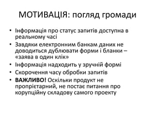 МОТИВАЦІЯ: погляд громади
• Інформація про статус запитів доступна в
реальному часі
• Завдяки електронним банкам даних не
доводиться дублювати форми і бланки –
«заява в один клік»
• Інформація надходить у зручній формі
• Скорочення часу обробки запитів
• ВАЖЛИВО! Оскільки продукт не
пропрієтарний, не постає питання про
корупційну складову самого проекту
 