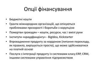 Опції фінансування
• Бюджетні кошти
• Гранти міжнародних організацій, що опікуються
проблемами прозорості і боротьби з корупцією
• Пожертви громадян – кошти, ресурси, час і вмілі руки
• Інститути «краудфандінгу» - BigIdea, Kickstarter
• Впровадження продукту за кордоном (питання перекладу,
як правило, вирішується просто), що може здійснюватися
на платній основі
• Послуги з інтеграції продукту із системами класу ERP, CRM,
іншими системами управління підприємством
 