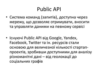 Public API
• Система команд (запитів), доступна через
мережу, що дозволяє отримувати, вносити
та управляти даними на певному сервісі
• Існуючі Public API від Google, Yandex,
Facebook, Twitter та ін. ресурсів стали
основою для величезної кількості стартап-
проектів, зробивши доступними для аналізу
різноманітні дані – від геолокації до
соціальних графів
 