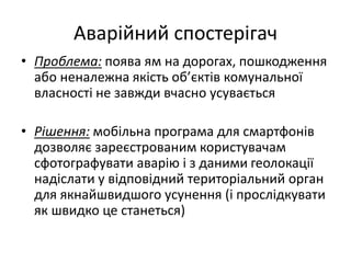 Аварійний спостерігач
• Проблема: поява ям на дорогах, пошкодження
або неналежна якість об’єктів комунальної
власності не завжди вчасно усувається
• Рішення: мобільна програма для смартфонів
дозволяє зареєстрованим користувачам
сфотографувати аварію і з даними геолокації
надіслати у відповідний територіальний орган
для якнайшвидшого усунення (і прослідкувати
як швидко це станеться)
 