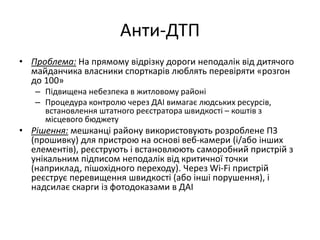 Анти-ДТП
• Проблема: На прямому відрізку дороги неподалік від дитячого
майданчика власники спорткарів люблять перевіряти «розгон
до 100»
– Підвищена небезпека в житловому районі
– Процедура контролю через ДАІ вимагає людських ресурсів,
встановлення штатного реєстратора швидкості – коштів з
місцевого бюджету
• Рішення: мешканці району використовують розроблене ПЗ
(прошивку) для пристрою на основі веб-камери (і/або інших
елементів), реєструють і встановлюють саморобний пристрій з
унікальним підписом неподалік від критичної точки
(наприклад, пішохідного переходу). Через Wi-Fi пристрій
реєструє перевищення швидкості (або інші порушення), і
надсилає скарги із фотодоказами в ДАІ
 