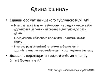 Єдина «шина»
• Єдиний формат захищеного публічного REST API
– Інтегрується в існуючі веб-проекти уряду як модуль або
додатковий легковісний сервер з доступом до бази
даних
– Є елементом «базового продукту» - задачника для
уряду
– Інтегрує розрізнені веб-системи забезпечення
адміністративних процесів у єдину розподілену систему
• Дозволяє перетворити проекти e-Government у
Smart Government*
*http://nc.gov.ua/news/index.php?ID=1319
 