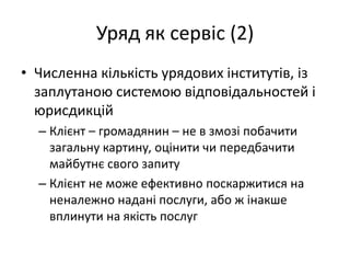 Уряд як сервіс (2)
• Численна кількість урядових інститутів, із
заплутаною системою відповідальностей і
юрисдикцій
– Клієнт – громадянин – не в змозі побачити
загальну картину, оцінити чи передбачити
майбутнє свого запиту
– Клієнт не може ефективно поскаржитися на
неналежно надані послуги, або ж інакше
вплинути на якість послуг
 