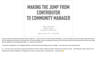 MAKING THE JUMP FROM
CONTRIBUTOR
TO COMMUNITY MANAGER
Mary Thengvall
@mary_grace
marygrace.community
Open Source 101 - Columbia
say you’ve found an open source project that you really love… and you want to do more than just contribute. or, you love coding, but you don’t want to spend the rest pf
your life interacting more with your computer than you do with people. but you love programming and you love the open source community and all of the cool new things
that are happening in technology these days. so… what are your options? 

“community management” and “developer relations” are hot terms that are ﬂoating around a lot lately… how many of you have heard about it?  

ok… and how many of you think it sounds cool because of all of the “exotic” places we travel to throughout the year? you know… like Pittsburgh, where a bunch of my
friends are this week for RailsConf. or Pasadena, CA where I was last month, or Columbia, SC… super exotic 😉  
 