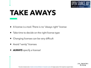 This work is licensed under a Creative Commons Attribution 3.0 Unported License. All images property of their respective copyright holders
Jim Jagielski
@jimjag
TAKE AWAYS
• A license is a tool. There is no “always right” license
• Take time to decide on the right license type
• Changing licenses can be very difﬁcult
• Avoid “vanity” licenses
• ALWAYS specify a license!
 