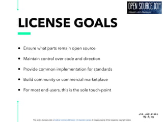 This work is licensed under a Creative Commons Attribution 3.0 Unported License. All images property of their respective copyright holders
Jim Jagielski
@jimjag
LICENSE GOALS
• Ensure what parts remain open source
• Maintain control over code and direction
• Provide common implementation for standards
• Build community or commercial marketplace
• For most end-users, this is the sole touch-point
 