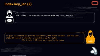 Index key_len (2)
< >
Copyright @ 2022 Oracle and/or its affiliates.
Oh... Okay... but why 40 ? It doesn't make any sense, does it ?
In fact, we indexed the first 10 characters of the 'name' column... but this uses
utf8mb4 charset: 1 character is encoded in up to 4 bytes
10 x 4 bytes = 40 bytes per record in the index
72
 