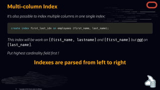Multi-column Index
It's also possible to index multiple columns in one single index:
create
create index
index first_last_idx
first_last_idx on
on employees
employees (
(first_name
first_name,
, last_name
last_name)
);
;
This index will be work on ( rst_name, lastname) and ( rst_name) but not on
(last_name).
Put highest cardinality eld rst !
Indexes are parsed from left to right
Copyright @ 2022 Oracle and/or its affiliates.
73
 