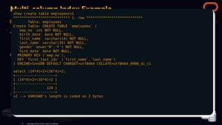 Multi-column Index Example
The value of key_len enables you to determine how many parts of a multiple-part key
MySQL actually uses.
Copyright @ 2022 Oracle and/or its affiliates.
show create table employeesG
*************************** 1. row ***************************
Table: employees
Create Table: CREATE TABLE `employees` (
`emp_no` int NOT NULL,
`birth_date` date NOT NULL,
`first_name` varchar(14) NOT NULL,
`last_name` varchar(16) NOT NULL,
`gender` enum('M','F') NOT NULL,
`hire_date` date NOT NULL,
PRIMARY KEY (`emp_no`),
KEY `first_last_idx` (`first_name`,`last_name`)
) ENGINE=InnoDB DEFAULT CHARSET=utf8mb4 COLLATE=utf8mb4_0900_ai_ci
select (14*4)+2+(16*4)+2;
+-------------------+
| (14*4)+2+(16*4)+2 |
+-------------------+
| 124 |
+-------------------+
+2 --> VARCHAR's length is coded on 2 bytes
74
 