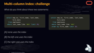 select
select emp_no
emp_no,
, first_name
first_name,
, last_name
last_name,
,
hire_date
hire_date
from
from employees
employees
where
where last_name
last_name like
like 'de%'
'de%' limit
limit 10
10;
;
select
select emp_no
emp_no,
, first_name
first_name,
, last_name
last_name,
,
hire_date
hire_date
from
from employees
employees
where
where last_name
last_name like
like 'de%'
'de%'
order
order by
by first_name
first_name limit
limit 10
10;
;
Multi-column Index: challenge
What do you think about these two statements:
[A] none uses the index
[B] the left-one uses the index
[C] the right-one uses the index
Copyright @ 2022 Oracle and/or its affiliates.
77
 