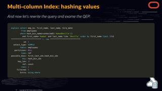 Multi-column Index: hashing values
And now let's rewrite the query and exame the QEP:
explain
explain select
select emp_no
emp_no,
, first_name
first_name,
, last_name
last_name,
, hire_date
hire_date
from
from employees
employees
where
where hash_bin_names
hash_bin_names=
=unhex
unhex(
(md5
md5(
('AamodDeville'
'AamodDeville')
))
)
and
and first_name
first_name=
='Aamod'
'Aamod' and
and last_name
last_name like
like 'Deville'
'Deville' order
order by
by first_name
first_name limit
limit 10
10G
G
*
**
**
**
**
**
**
**
**
**
**
**
**
**
**
**
**
**
**
**
**
**
**
**
**
**
**
* 1.
1. row
row *
**
**
**
**
**
**
**
**
**
**
**
**
**
**
**
**
**
**
**
**
**
**
**
**
**
**
*
id:
id: 1
1
select_type:
select_type: SIMPLE
SIMPLE
table
table: employees
: employees
partitions:
partitions: NULL
NULL
type
type: ref
: ref
possible_keys: first_last_idx
possible_keys: first_last_idx,
,hash_bin_idx
hash_bin_idx
key
key: hash_bin_idx
: hash_bin_idx
key_len:
key_len: 17
17
ref: const
ref: const
rows
rows:
: 1
1
filtered:
filtered: 5
5
Extra:
Extra: Using
Using where
where
Copyright @ 2022 Oracle and/or its affiliates.
79
 