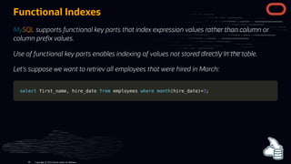 Functional Indexes
MySQL supports functional key parts that index expression values rather than column or
column pre x values.
Use of functional key parts enables indexing of values not stored directly in the table.
Let's suppose we want to retriev all employees that were hired in March:
select
select first_name
first_name,
, hire_date
hire_date from
from employees
employees where
where month
month(
(hire_date
hire_date)
)=
=3
3;
;
Copyright @ 2022 Oracle and/or its affiliates.
80
 