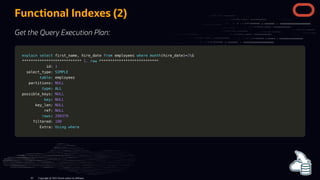 Functional Indexes (2)
Get the Query Execution Plan:
explain
explain select
select first_name
first_name,
, hire_date
hire_date from
from employees
employees where
where month
month(
(hire_date
hire_date)
)=
=3
3G
G
*
**
**
**
**
**
**
**
**
**
**
**
**
**
**
**
**
**
**
**
**
**
**
**
**
**
**
* 1.
1. row
row *
**
**
**
**
**
**
**
**
**
**
**
**
**
**
**
**
**
**
**
**
**
**
**
**
**
**
*
id:
id: 1
1
select_type:
select_type: SIMPLE
SIMPLE
table
table: employees
: employees
partitions:
partitions: NULL
NULL
type
type:
: ALL
ALL
possible_keys:
possible_keys: NULL
NULL
key
key:
: NULL
NULL
key_len:
key_len: NULL
NULL
ref:
ref: NULL
NULL
rows
rows:
: 299379
299379
filtered:
filtered: 100
100
Extra:
Extra: Using
Using where
where
Copyright @ 2022 Oracle and/or its affiliates.
81
 