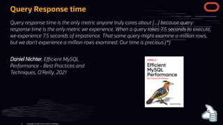 Daniel Nichter, E cient MySQL
Performance - Best Practices and
Techniques, O'Reilly, 2021
Query Response time
Query response time is the only metric anyone truly cares about [...] because query
response time is the only metric we experience. When a query takes 7.5 seconds to execute,
we experience 7.5 seconds of impatience. That same query might examine a million rows,
but we don't experience a million rows examined. Our time is precious.(*)
Copyright @ 2022 Oracle and/or its affiliates.
8
 